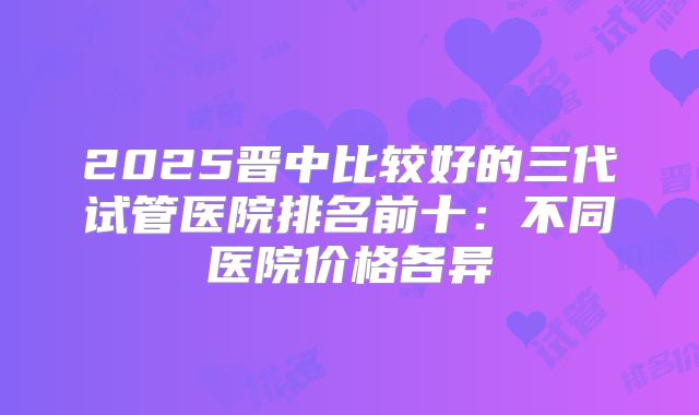2025晋中比较好的三代试管医院排名前十：不同医院价格各异