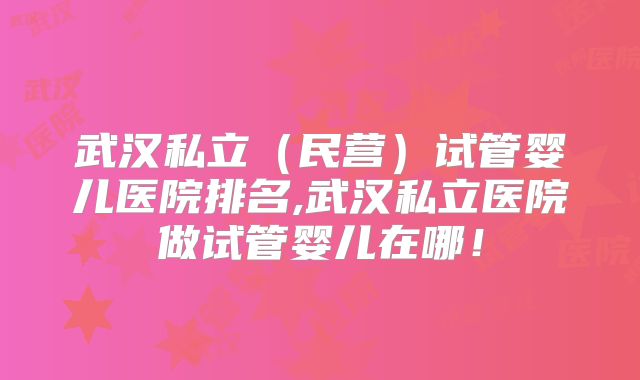 武汉私立(民营)试管婴儿医院排名,武汉私立医院做试管婴儿在哪!