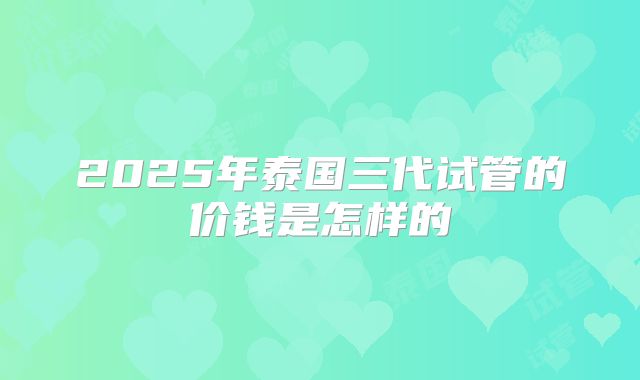 2025年泰国三代试管的价钱是怎样的