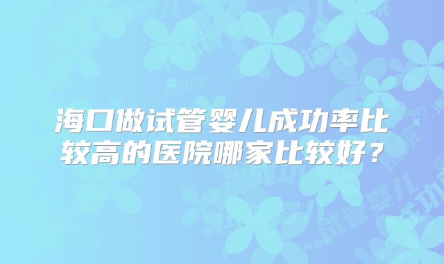 海口做试管婴儿成功率比较高的医院哪家比较好？