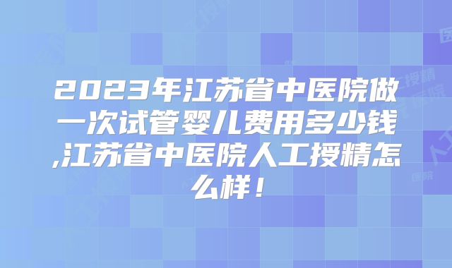 2023年江苏省中医院做一次试管婴儿费用多少钱,江苏省中医院人工授精怎么样！
