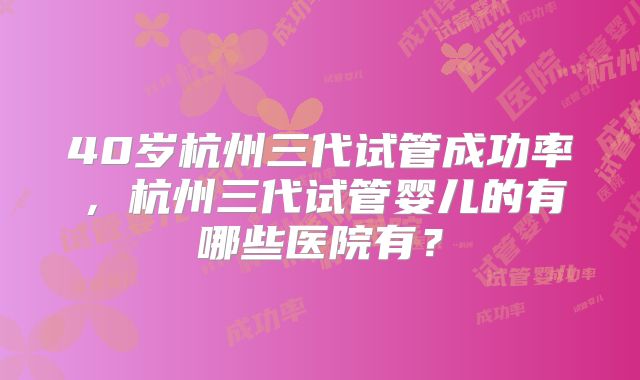 40岁杭州三代试管成功率，杭州三代试管婴儿的有哪些医院有？