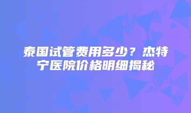 泰国试管费用多少？杰特宁医院价格明细揭秘