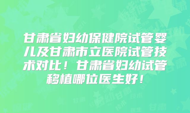 甘肃省妇幼保健院试管婴儿及甘肃市立医院试管技术对比！甘肃省妇幼试管移植哪位医生好！