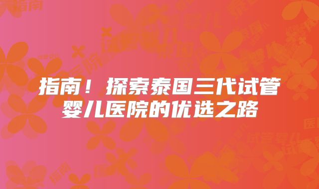 指南！探索泰国三代试管婴儿医院的优选之路