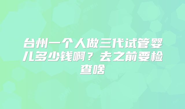 台州一个人做三代试管婴儿多少钱啊?去之前要检查啥
