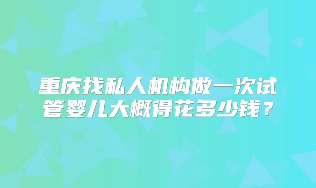 重庆找私人机构做一次试管婴儿大概得花多少钱？