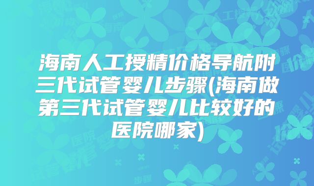 海南人工授精价格导航附三代试管婴儿步骤(海南做第三代试管婴儿比较好的医院哪家)
