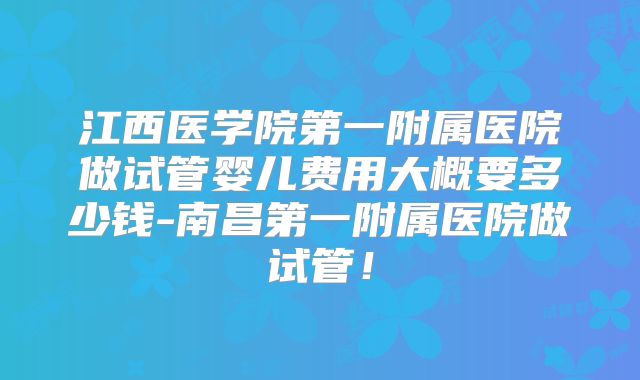 江西医学院第一附属医院做试管婴儿费用大概要多少钱-南昌第一附属医院做试管!