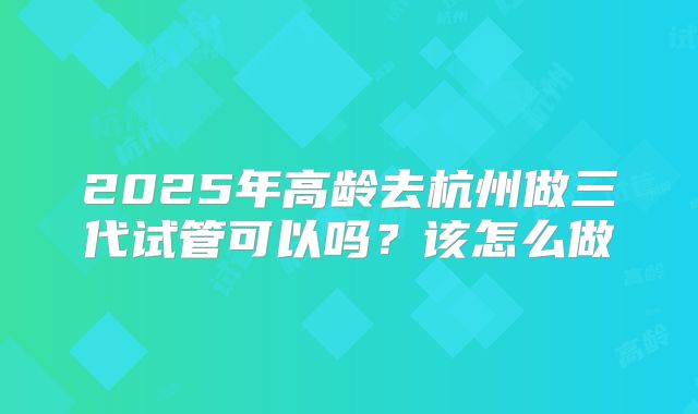 2025年高龄去杭州做三代试管可以吗？该怎么做