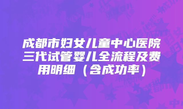 成都市妇女儿童中心医院三代试管婴儿全流程及费用明细（含成功率）