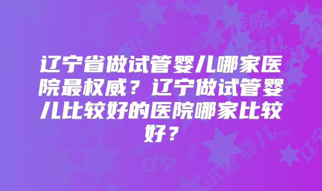 辽宁省做试管婴儿哪家医院最权威？辽宁做试管婴儿比较好的医院哪家比较好？