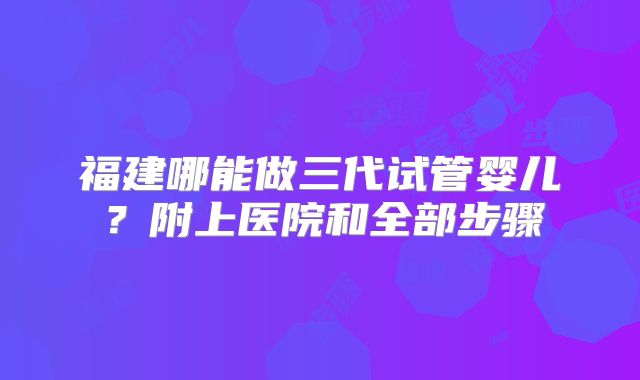 福建哪能做三代试管婴儿？附上医院和全部步骤