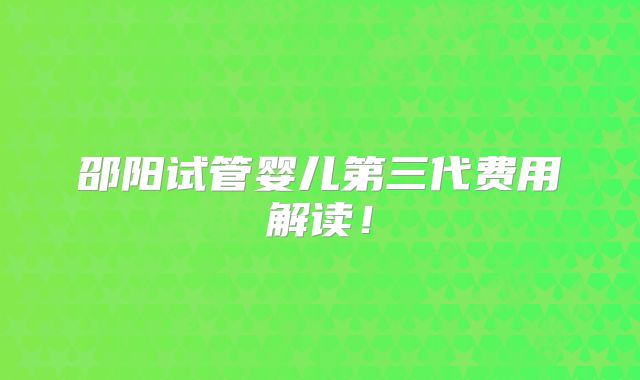 邵阳试管婴儿第三代费用解读!