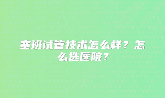 塞班试管技术怎么样?怎么选医院?