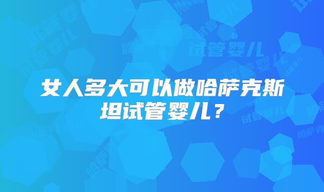 女人多大可以做哈萨克斯坦试管婴儿？