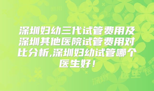 深圳妇幼三代试管费用及深圳其他医院试管费用对比分析,深圳妇幼试管哪个医生好！