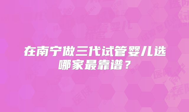 在南宁做三代试管婴儿选哪家最靠谱?