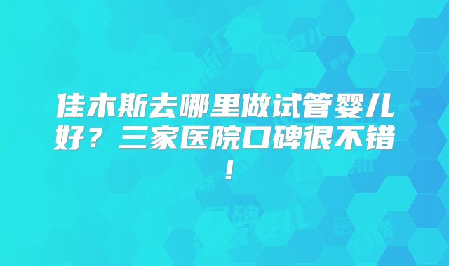 佳木斯去哪里做试管婴儿好？三家医院口碑很不错！
