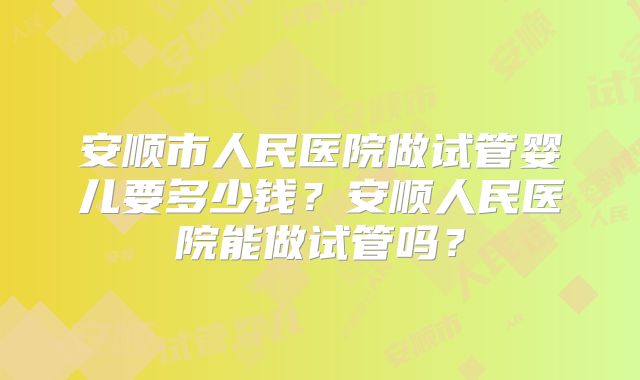 安顺市人民医院做试管婴儿要多少钱？安顺人民医院能做试管吗？