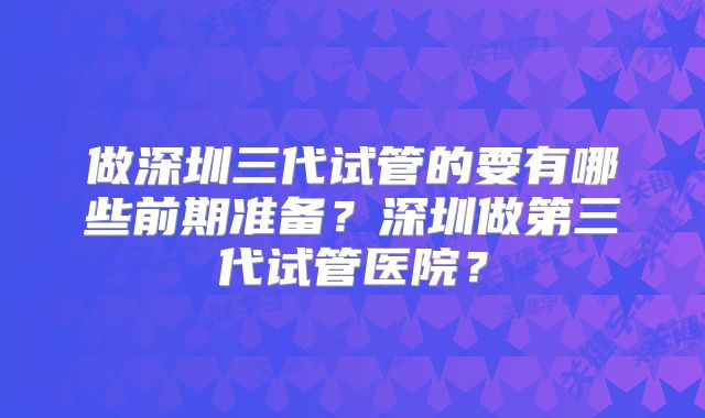 做深圳三代试管的要有哪些前期准备？深圳做第三代试管医院？