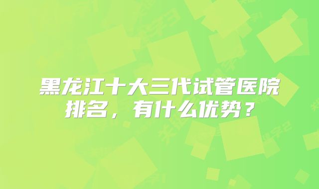 黑龙江十大三代试管医院排名，有什么优势？