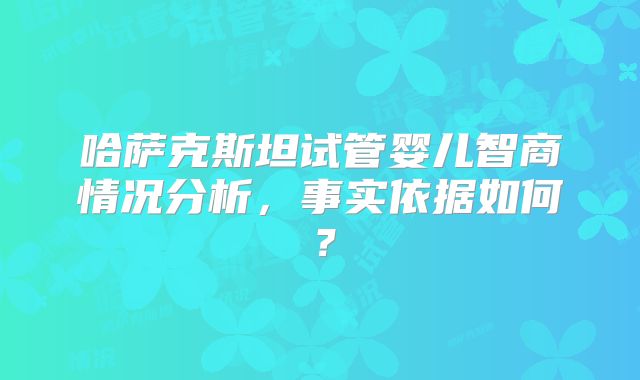 哈萨克斯坦试管婴儿智商情况分析，事实依据如何？