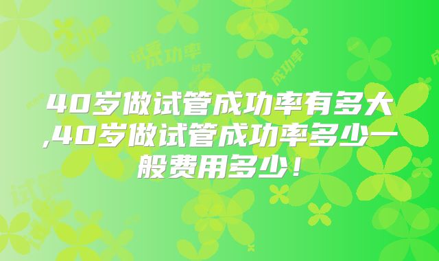 40岁做试管成功率有多大,40岁做试管成功率多少一般费用多少！