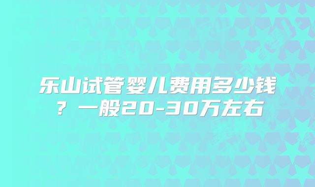 乐山试管婴儿费用多少钱?一般20-30万左右