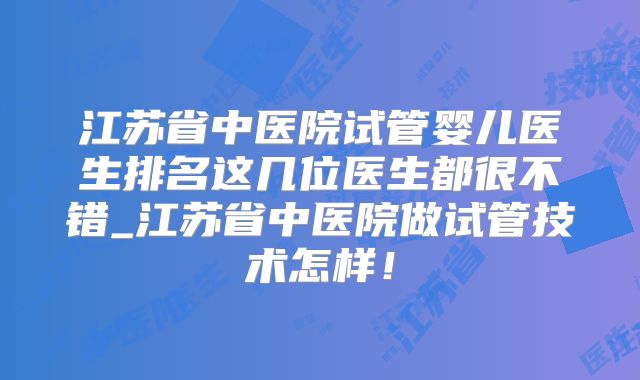 江苏省中医院试管婴儿医生排名这几位医生都很不错_江苏省中医院做试管技术怎样！
