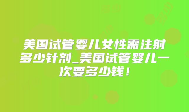 美国试管婴儿女性需注射多少针剂_美国试管婴儿一次要多少钱！