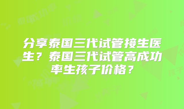 分享泰国三代试管接生医生？泰国三代试管高成功率生孩子价格？