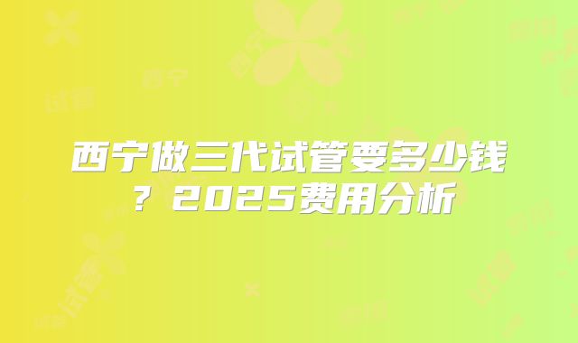 西宁做三代试管要多少钱？2025费用分析