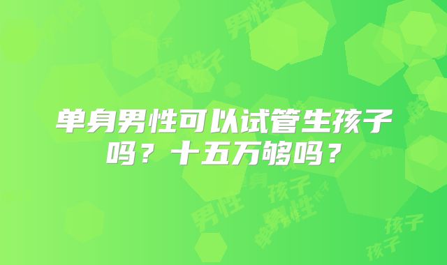 单身男性可以试管生孩子吗?十五万够吗?