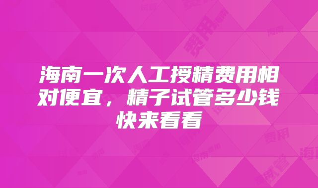 海南一次人工授精费用相对便宜，精子试管多少钱快来看看
