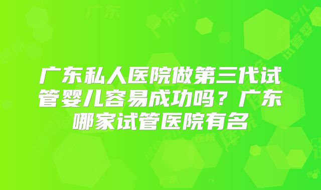广东私人医院做第三代试管婴儿容易成功吗？广东哪家试管医院有名
