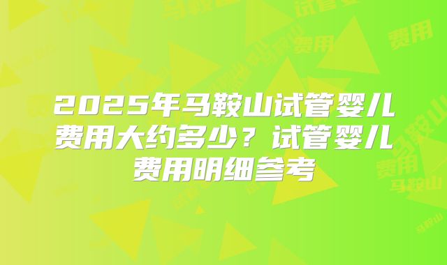 2025年马鞍山试管婴儿费用大约多少?试管婴儿费用明细参考