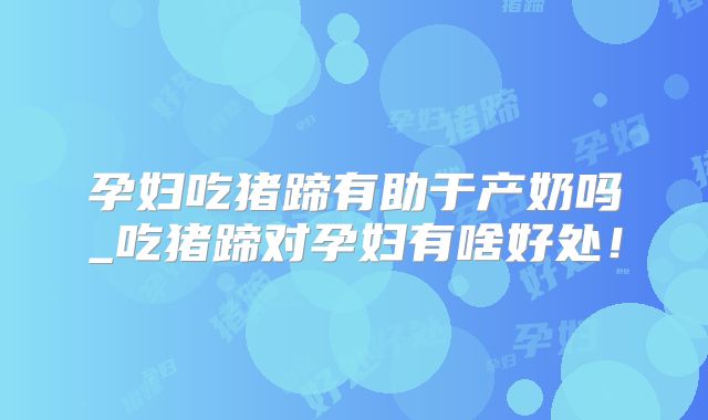 孕妇吃猪蹄有助于产奶吗_吃猪蹄对孕妇有啥好处！