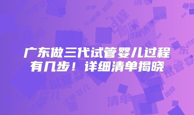 广东做三代试管婴儿过程有几步！详细清单揭晓