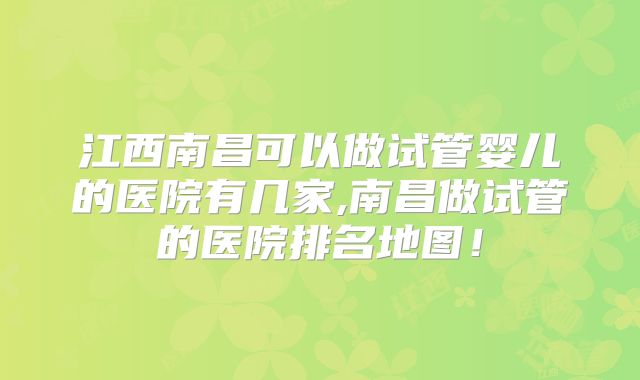 江西南昌可以做试管婴儿的医院有几家,南昌做试管的医院排名地图!