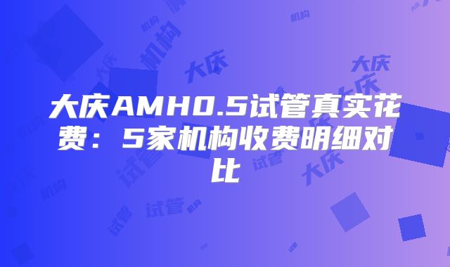 大庆AMH0.5试管真实花费：5家机构收费明细对比