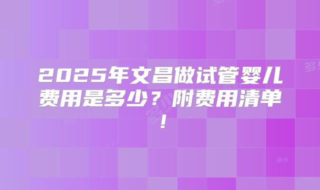 2025年文昌做试管婴儿费用是多少？附费用清单！