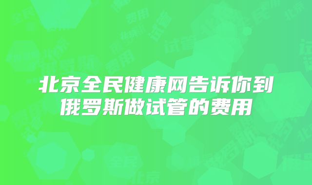 北京全民健康网告诉你到俄罗斯做试管的费用