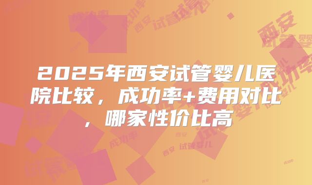2025年西安试管婴儿医院比较,成功率+费用对比,哪家性价比高