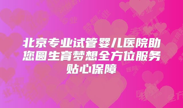北京专业试管婴儿医院助您圆生育梦想全方位服务贴心保障