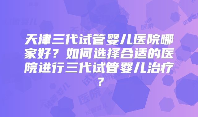 天津三代试管婴儿医院哪家好？如何选择合适的医院进行三代试管婴儿治疗？
