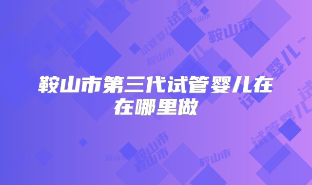 鞍山市第三代试管婴儿在在哪里做