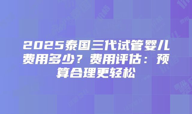 2025泰国三代试管婴儿费用多少？费用评估：预算合理更轻松