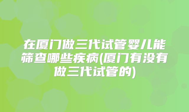 在厦门做三代试管婴儿能筛查哪些疾病(厦门有没有做三代试管的)