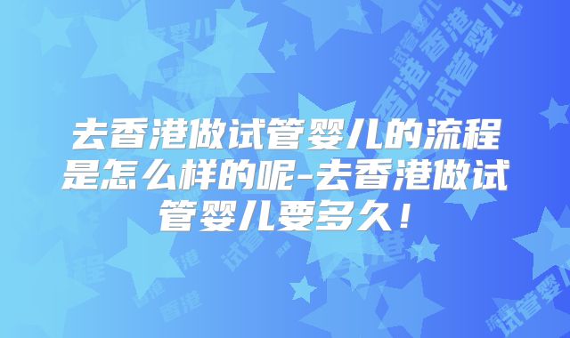 去香港做试管婴儿的流程是怎么样的呢-去香港做试管婴儿要多久！